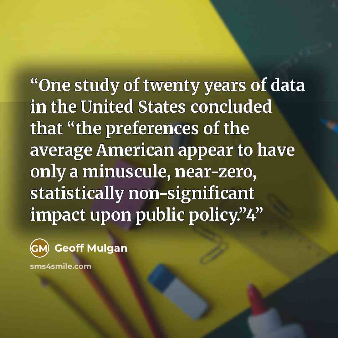 “One study of twenty years of data in the United States concluded that “the preferences of the average American appear to have only a minuscule, near-zero, statistically non-significant impact upon public policy.”4” quote by Geoff Mulgan