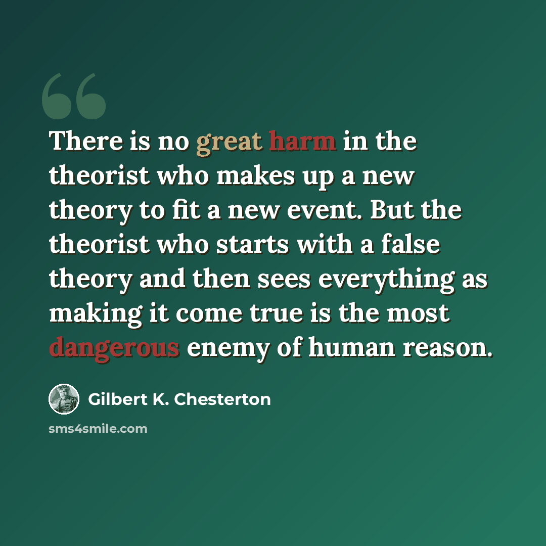 “There is no great harm in the theorist who makes up a new theory to fit a new event. But the theorist who starts with a false theory and then sees everything as making it come true is the most dangerous enemy of human reason.” quote by Gilbert K. Chesterton