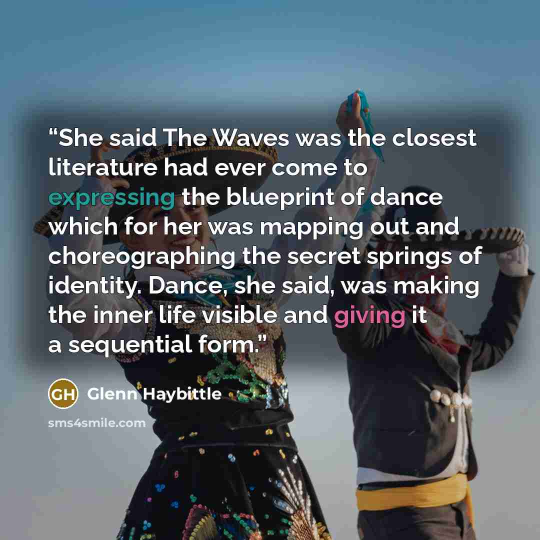 “She said The Waves was the closest literature had ever come to expressing the blueprint of dance which for her was mapping out and choreographing the secret springs of identity. Dance, she said, was making the inner life visible and giving it a sequential form.” quote by Glenn Haybittle