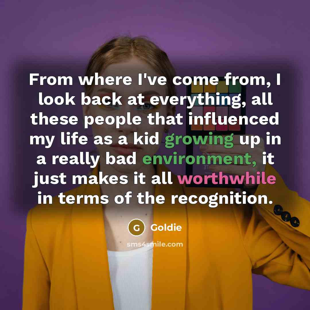 “From where I've come from, I look back at everything, all these people that influenced my life as a kid growing up in a really bad environment, it just makes it all worthwhile in terms of the recognition.” quote by Goldie