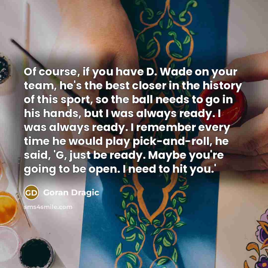 “Of course, if you have D. Wade on your team, he's the best closer in the history of this sport, so the ball needs to go in his hands, but I was always ready. I was always ready. I remember every time he would play pick-and-roll, he said, 'G, just be ready. Maybe you're going to be open. I need to…” quote by Goran Dragic