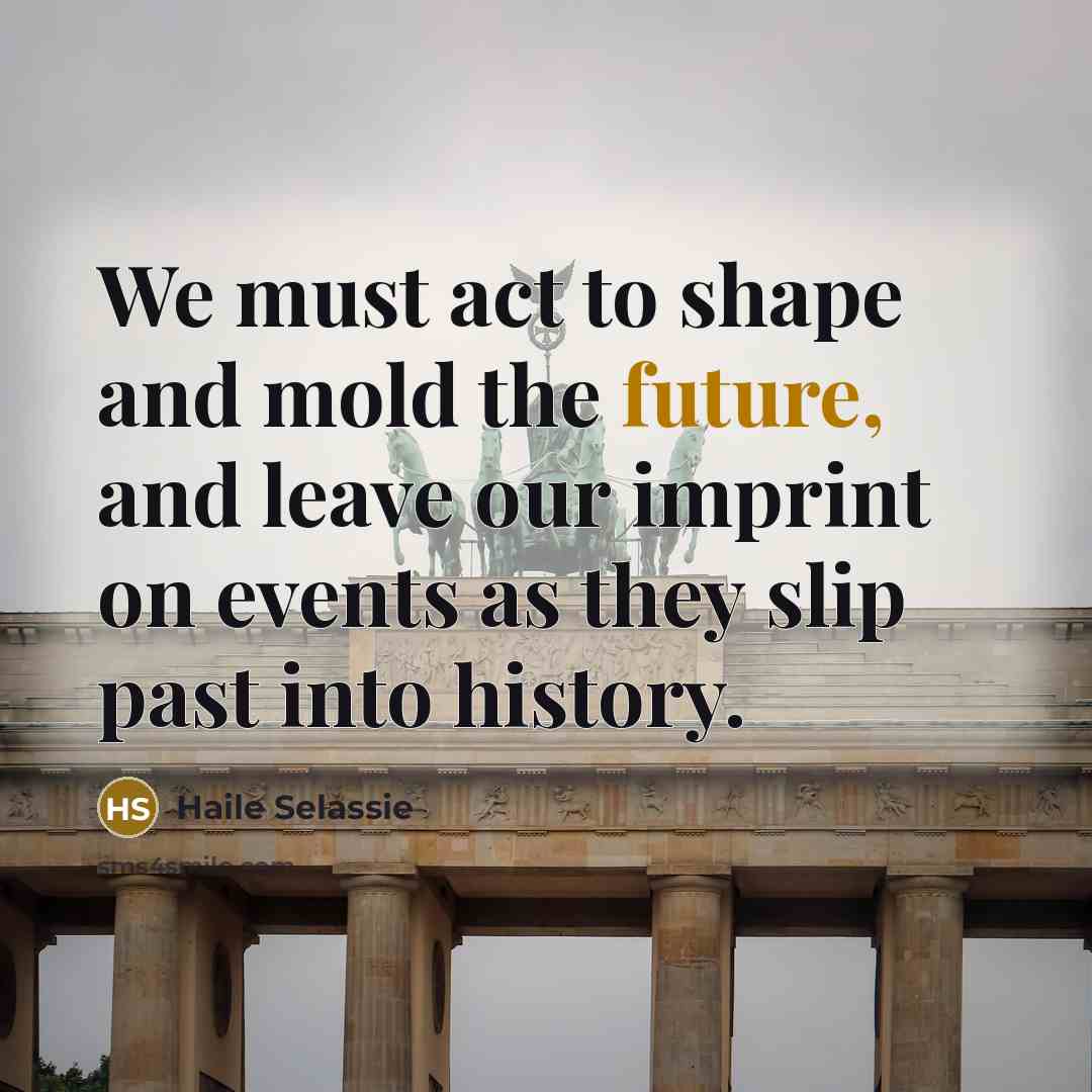 “We must act to shape and mold the future, and leave our imprint on events as they slip past into history.” quote by Haile Selassie