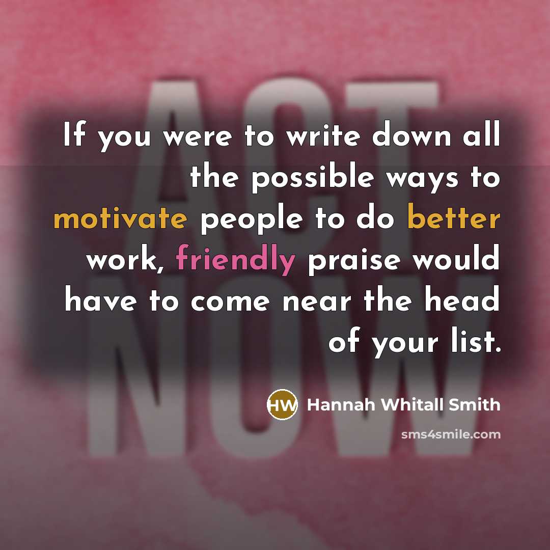 “If you were to write down all the possible ways to motivate people to do better work, friendly praise would have to come near the head of your list.” quote by Hannah Whitall Smith