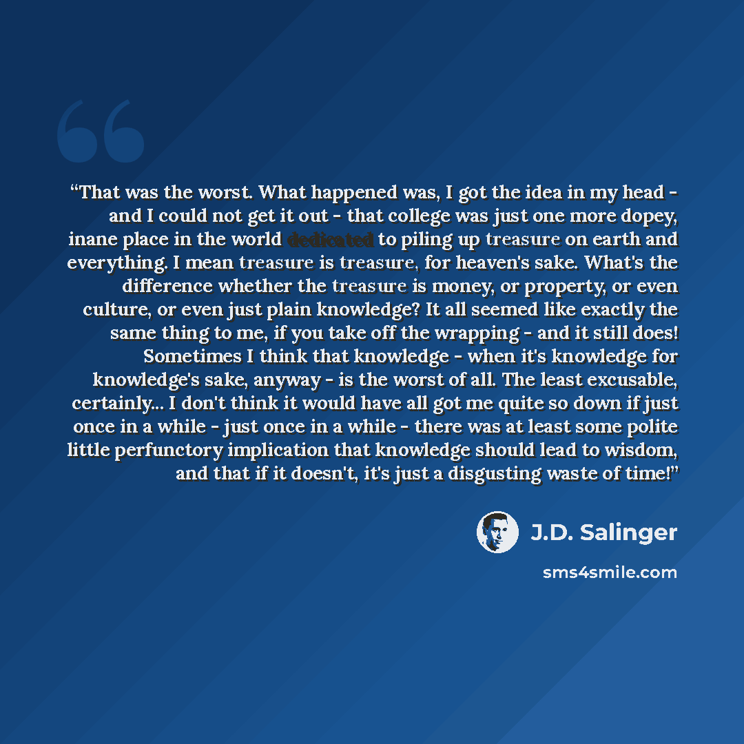 “That was the worst. What happened was, I got the idea in my head - and I could not get it out - that college was just one more dopey, inane place in the world dedicated to piling up treasure on earth and everything. I mean treasure is treasure, for heaven's sake. What's the difference whether the…” quote by J.D. Salinger