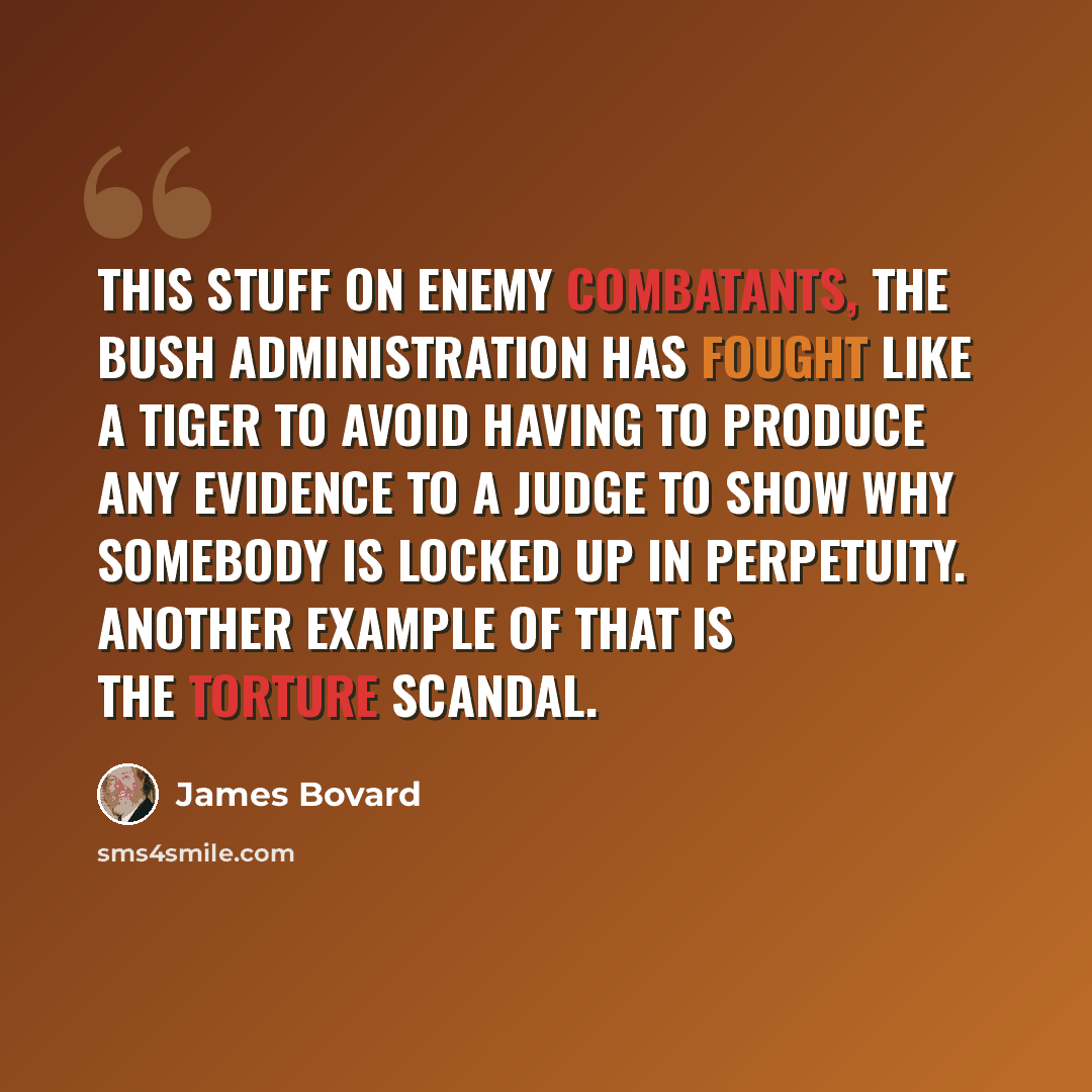 “This stuff on enemy combatants, the Bush Administration has fought like a tiger to avoid having to produce any evidence to a judge to show why somebody is locked up in perpetuity. Another example of that is the torture scandal.” quote by James Bovard
