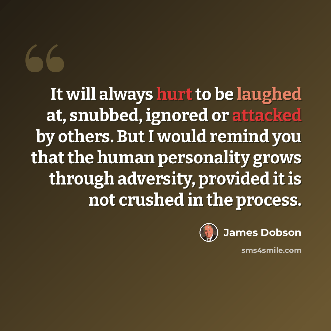 “It will always hurt to be laughed at, snubbed, ignored or attacked by others. But I would remind you that the human personality grows through adversity, provided it is not crushed in the process.” quote by James Dobson