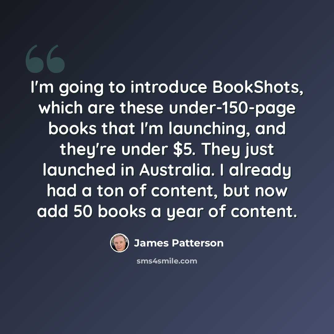 “I'm going to introduce BookShots, which are these under-150-page books that I'm launching, and they're under $5. They just launched in Australia. I already had a ton of content, but now add 50 books a year of content.” quote by James Patterson