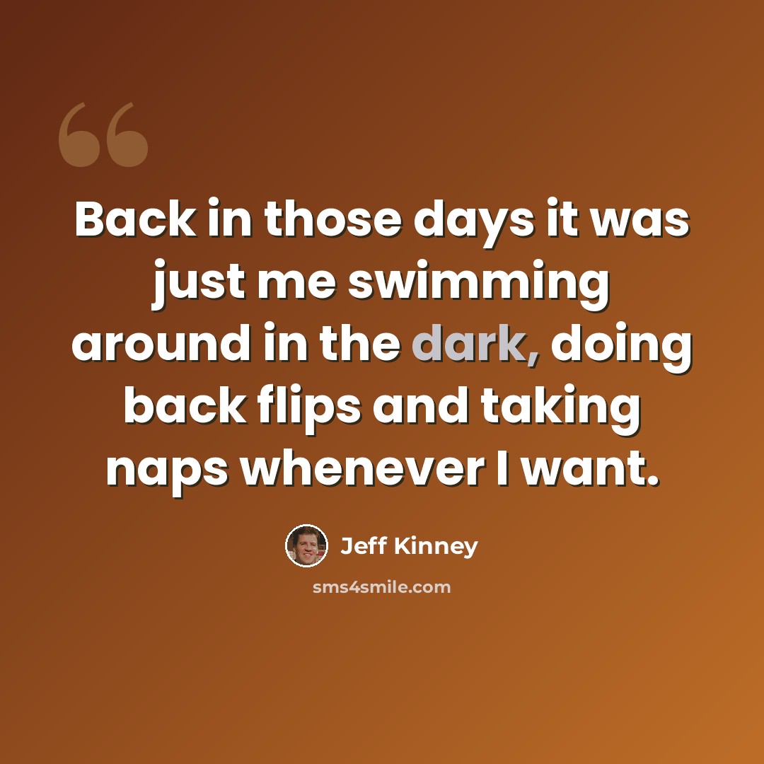 “Back in those days it was just me swimming around in the dark, doing back flips and taking naps whenever I want.” quote by Jeff Kinney