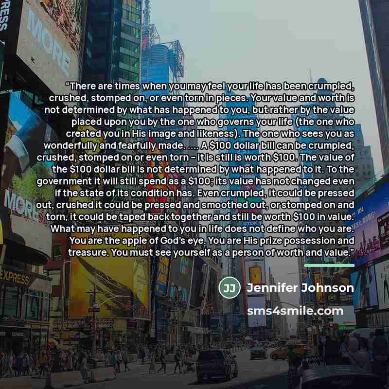 “There are times when you may feel your life has been crumpled, crushed, stomped on, or even torn in pieces. Your value and worth is not determined by what has happened to you, but rather by the value placed upon you by the one who governs your life (the one who created you in His image and…” quote by Jennifer Johnson
