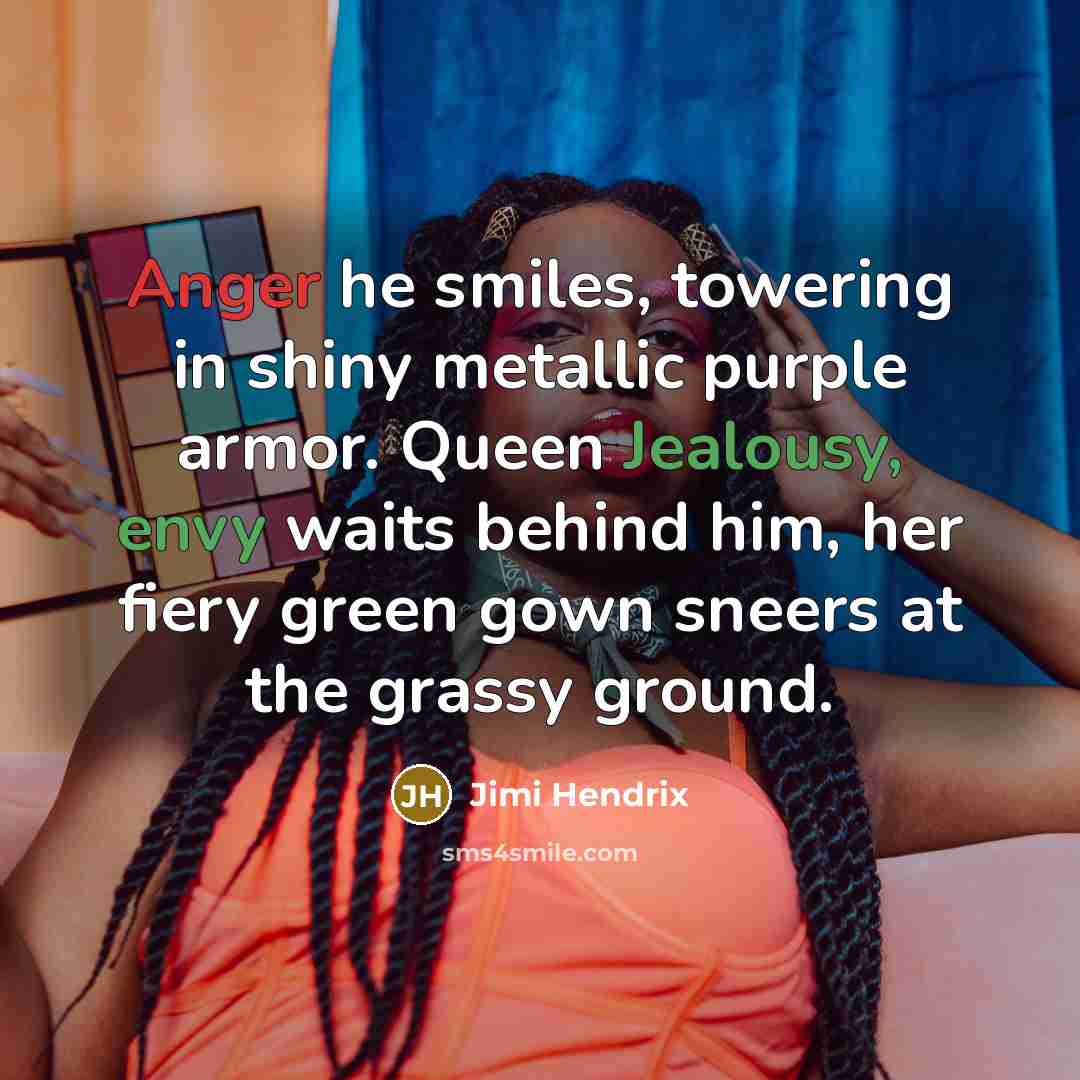 “Anger he smiles, towering in shiny metallic purple armor. Queen Jealousy, envy waits behind him, her fiery green gown sneers at the grassy ground.” quote by Jimi Hendrix