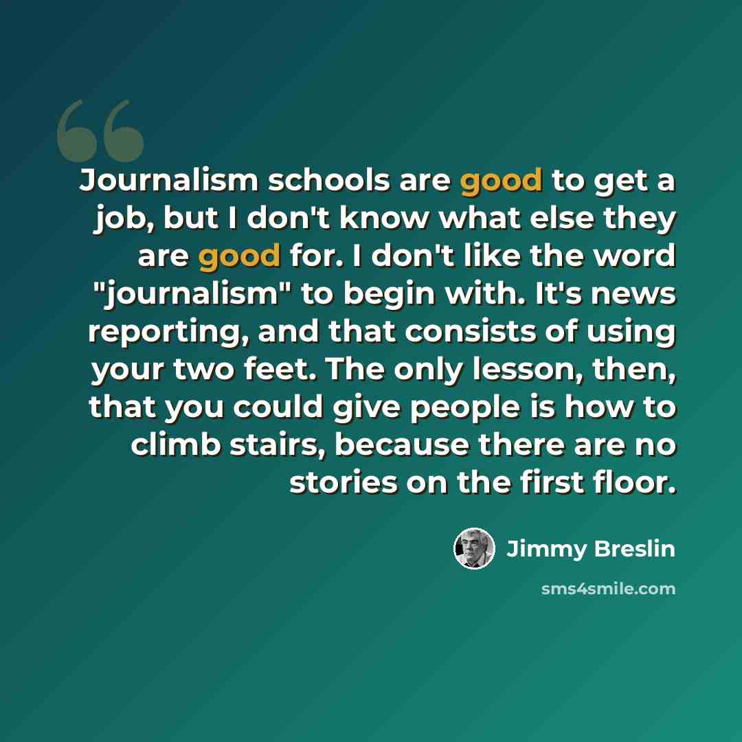 “Journalism schools are good to get a job, but I don't know what else they are good for. I don't like the word "journalism" to begin with. It's news reporting, and that consists of using your two feet. The only lesson, then, that you could give people is how to climb stairs, because there are no…” quote by Jimmy Breslin