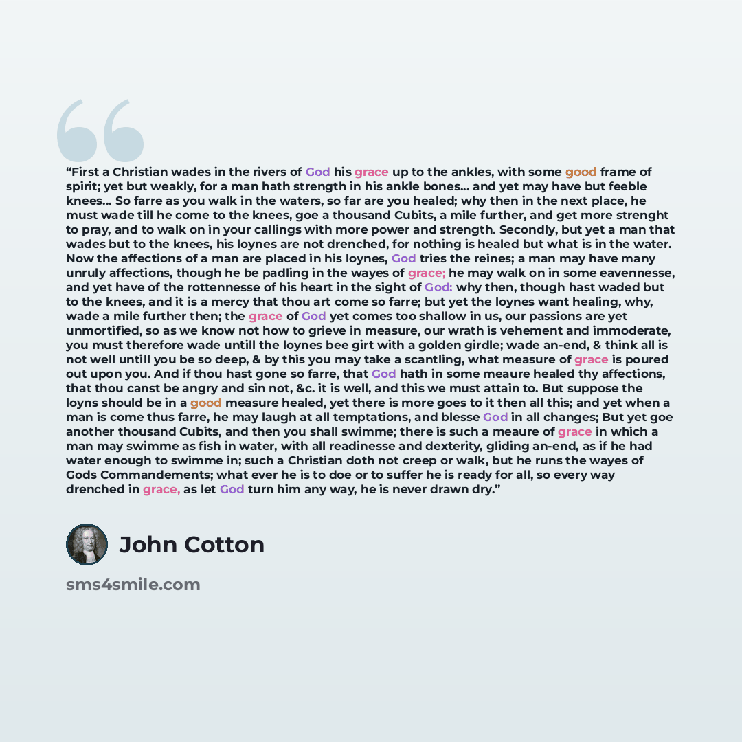 “First a Christian wades in the rivers of God his grace up to the ankles, with some good frame of spirit; yet but weakly, for a man hath strength in his ankle bones... and yet may have but feeble knees… So farre as you walk in the waters, so far are you healed; why then in the next place, he must…” quote by John Cotton