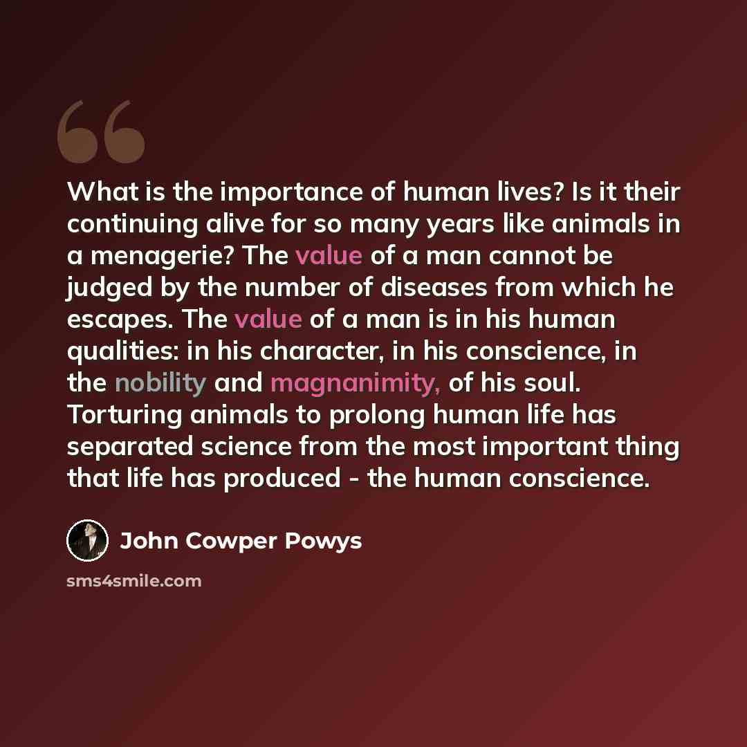 “What is the importance of human lives? Is it their continuing alive for so many years like animals in a menagerie? The value of a man cannot be judged by the number of diseases from which he escapes. The value of a man is in his human qualities: in his character, in his conscience, in the nobility…” quote by John Cowper Powys