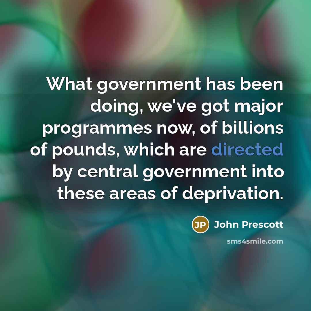 “What government has been doing, we've got major programmes now, of billions of pounds, which are directed by central government into these areas of deprivation.” quote by John Prescott