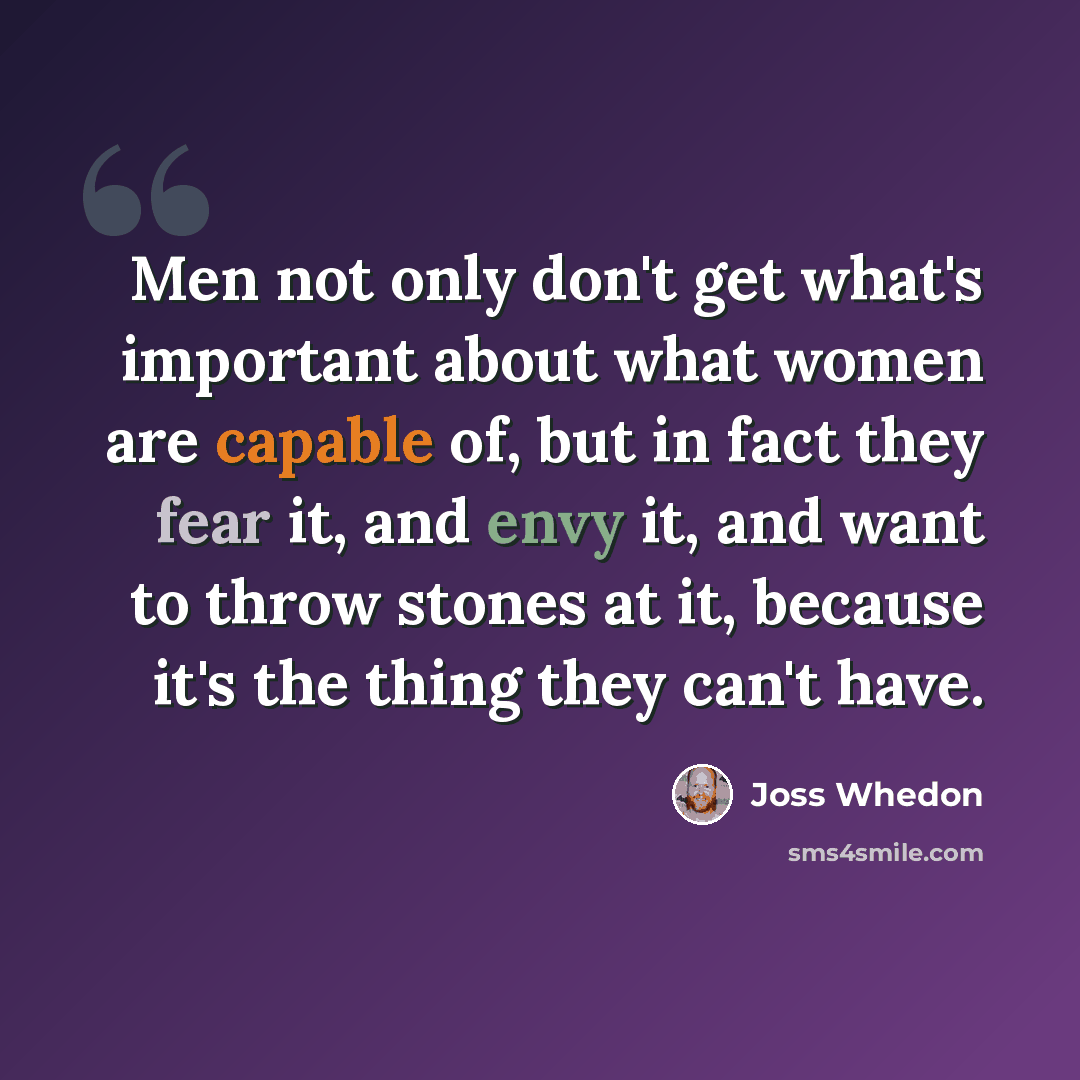 “Men not only don't get what's important about what women are capable of, but in fact they fear it, and envy it, and want to throw stones at it, because it's the thing they can't have.” quote by Joss Whedon