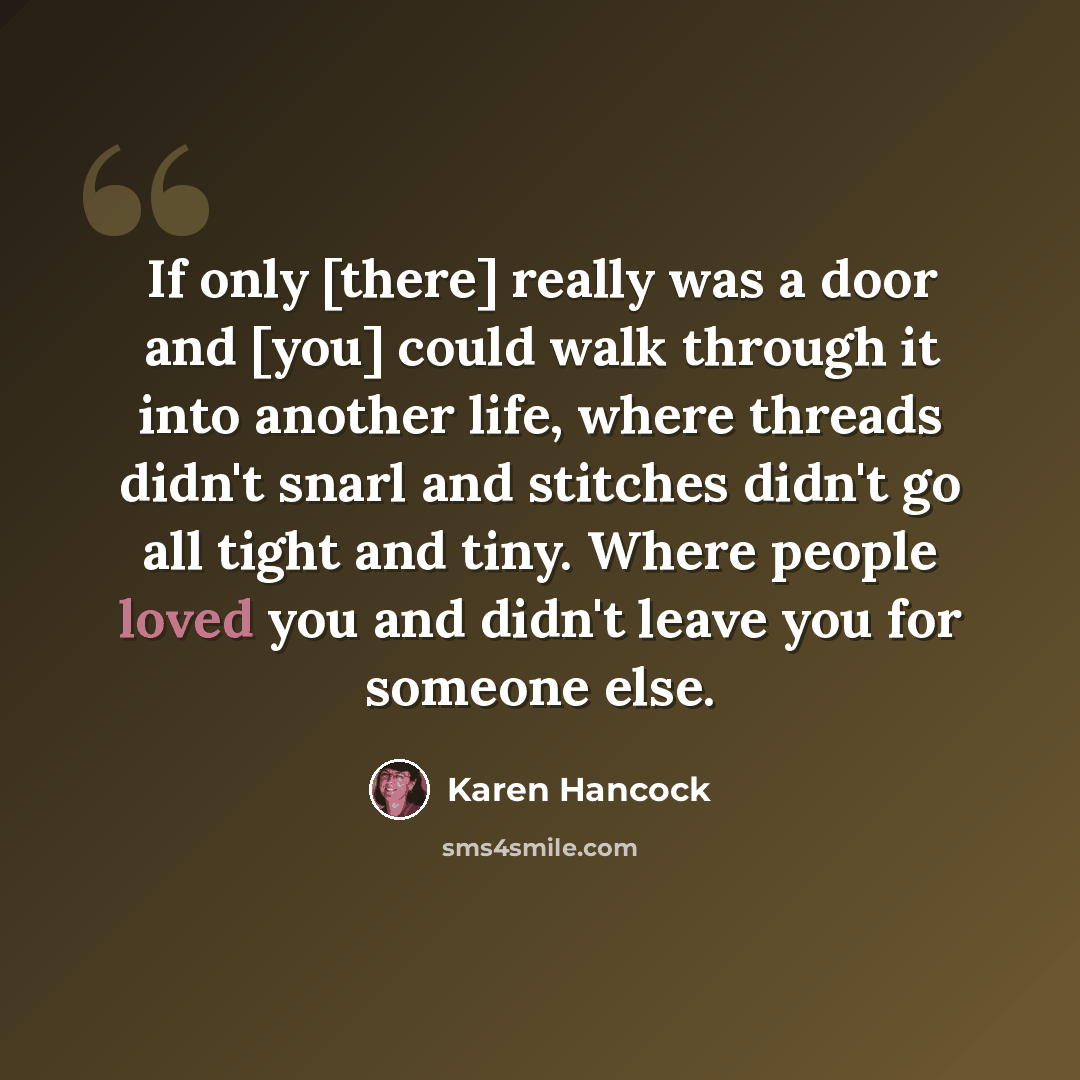 “If only [there] really was a door and [you] could walk through it into another life, where threads didn't snarl and stitches didn't go all tight and tiny. Where people loved you and didn't leave you for someone else.” quote by Karen Hancock