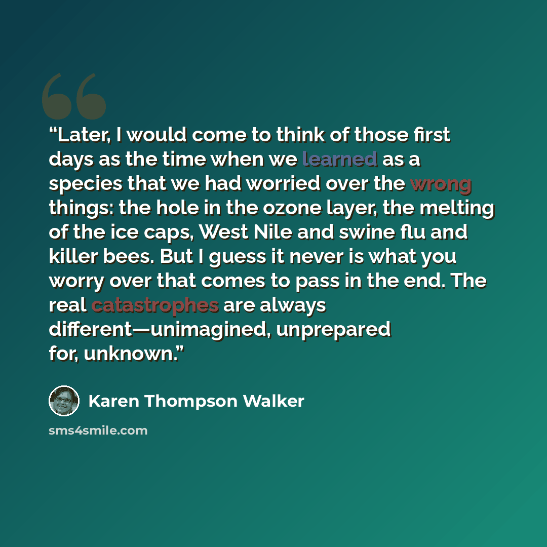 “Later, I would come to think of those first days as the time when we learned as a species that we had worried over the wrong things: the hole in the ozone layer, the melting of the ice caps, West Nile and swine flu and killer bees. But I guess it never is what you worry over that comes to pass in…” quote by Karen Thompson Walker