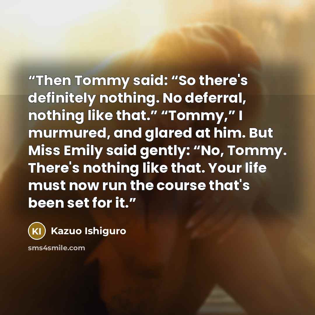 “Then Tommy said: “So there's definitely nothing. No deferral, nothing like that.” “Tommy,” I murmured, and glared at him. But Miss Emily said gently: “No, Tommy. There's nothing like that. Your life must now run the course that's been set for it.” quote by Kazuo Ishiguro