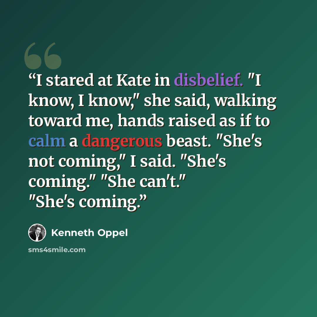“I stared at Kate in disbelief. "I know, I know," she said, walking toward me, hands raised as if to calm a dangerous beast. "She's not coming," I said. "She's coming." "She can't." "She's coming.” quote by Kenneth Oppel