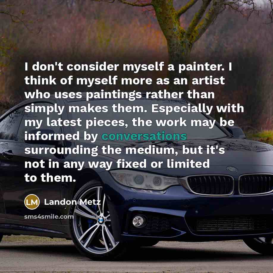 “I don't consider myself a painter. I think of myself more as an artist who uses paintings rather than simply makes them. Especially with my latest pieces, the work may be informed by conversations surrounding the medium, but it's not in any way fixed or limited to them.” quote by Landon Metz