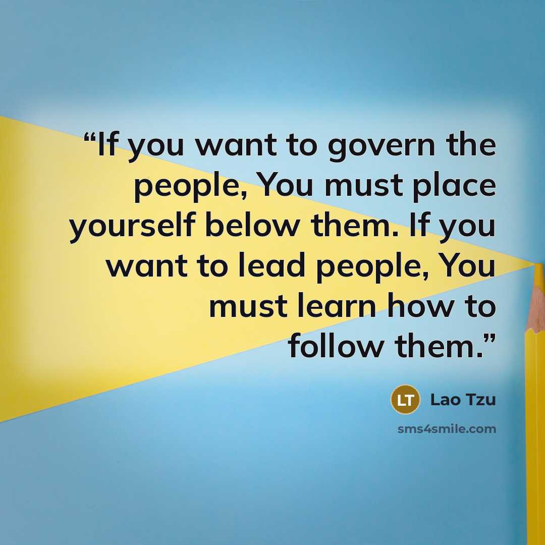 “If you want to govern the people, You must place yourself below them. If you want to lead people, You must learn how to follow them.” quote by Lao Tzu
