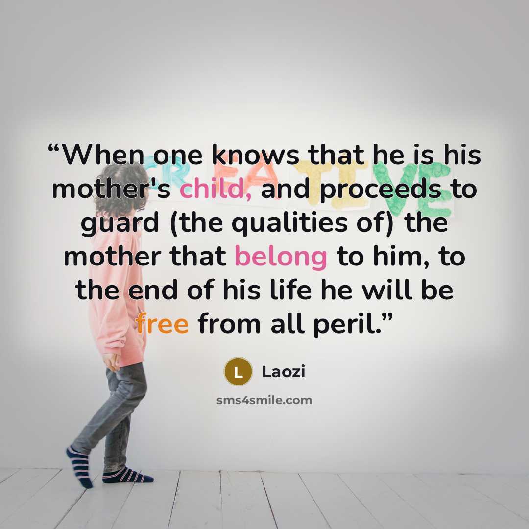 “When one knows that he is his mother's child, and proceeds to guard (the qualities of) the mother that belong to him, to the end of his life he will be free from all peril.” quote by Laozi