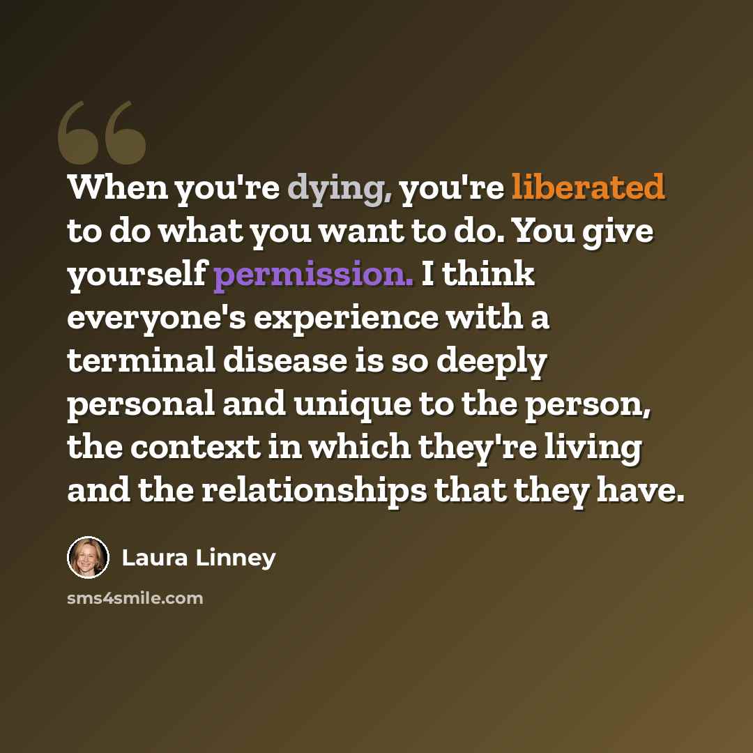 “When you're dying, you're liberated to do what you want to do. You give yourself permission. I think everyone's experience with a terminal disease is so deeply personal and unique to the person, the context in which they're living and the relationships that they have.” quote by Laura Linney