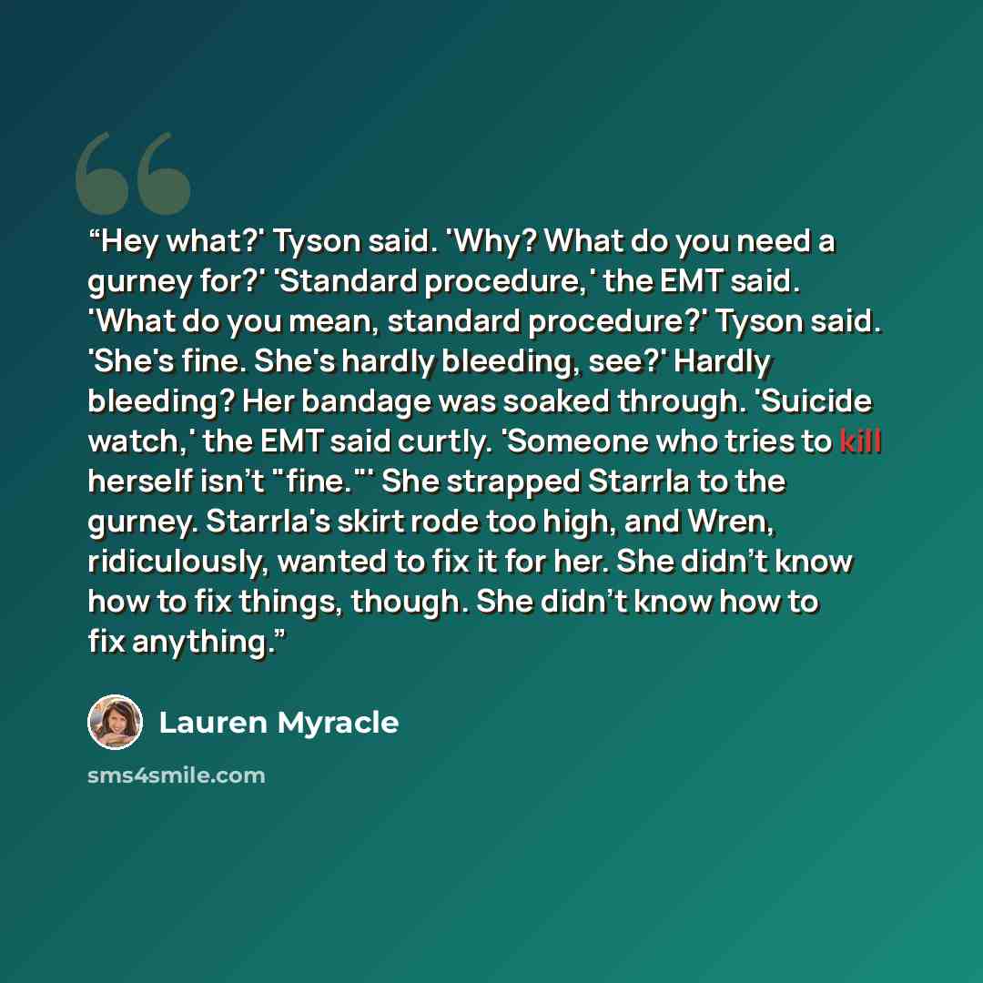 “Hey what?' Tyson said. 'Why? What do you need a gurney for?' 'Standard procedure,' the EMT said. 'What do you mean, standard procedure?' Tyson said. 'She's fine. She's hardly bleeding, see?' Hardly bleeding? Her bandage was soaked through. 'Suicide watch,' the EMT said curtly. 'Someone who tries…” quote by Lauren Myracle