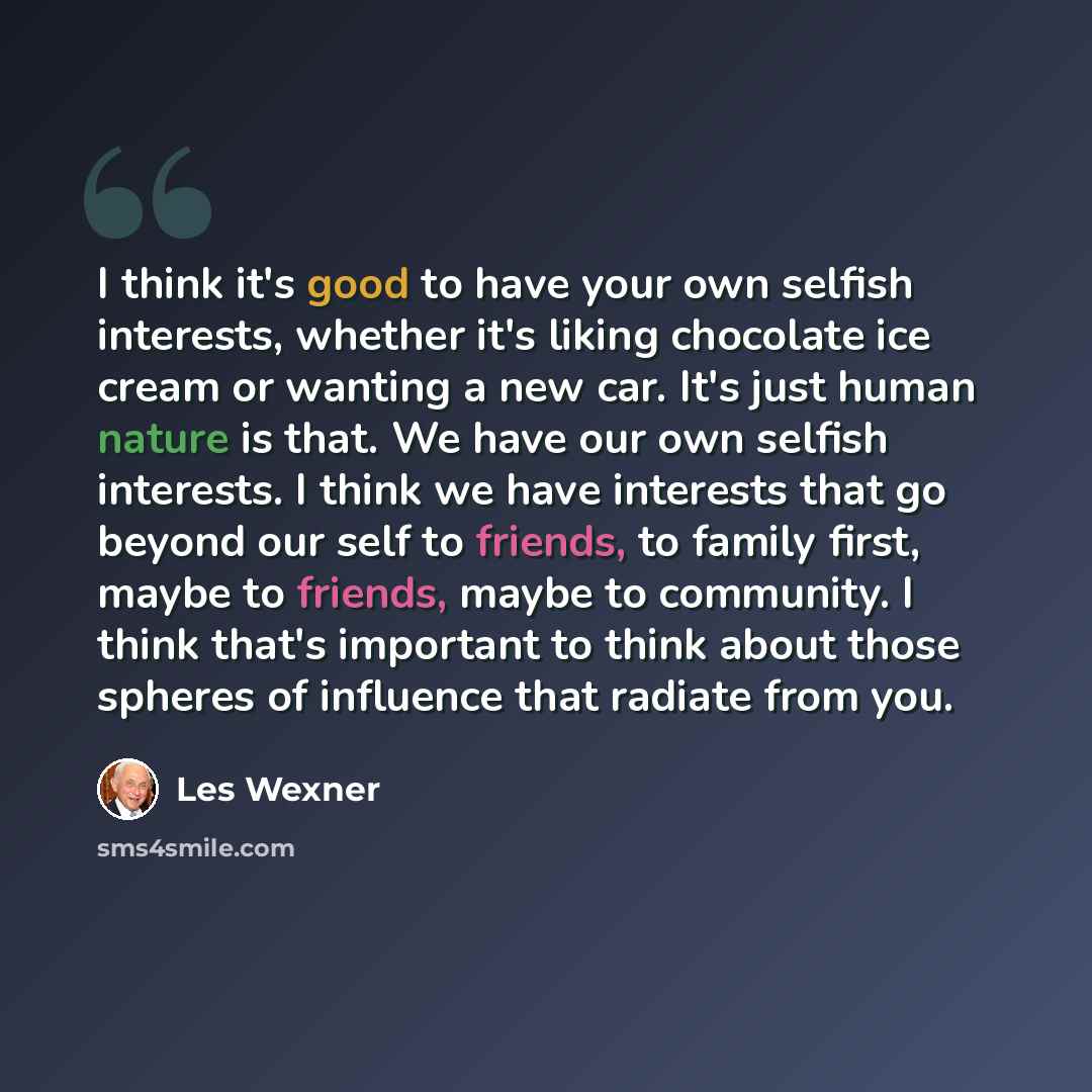 “I think it's good to have your own selfish interests, whether it's liking chocolate ice cream or wanting a new car. It's just human nature is that. We have our own selfish interests. I think we have interests that go beyond our self to friends, to family first, maybe to friends, maybe to…” quote by Les Wexner