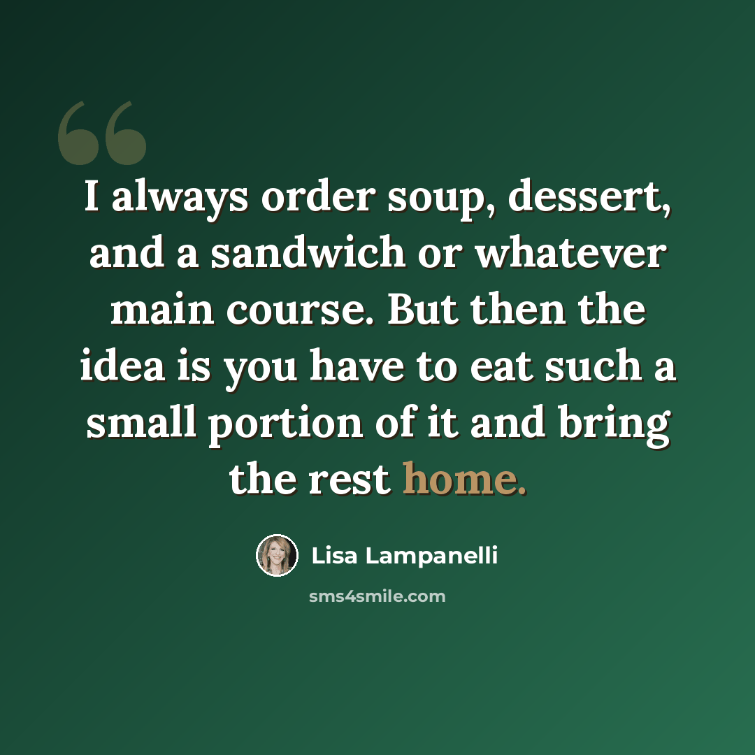 “I always order soup, dessert, and a sandwich or whatever main course. But then the idea is you have to eat such a small portion of it and bring the rest home.” quote by Lisa Lampanelli