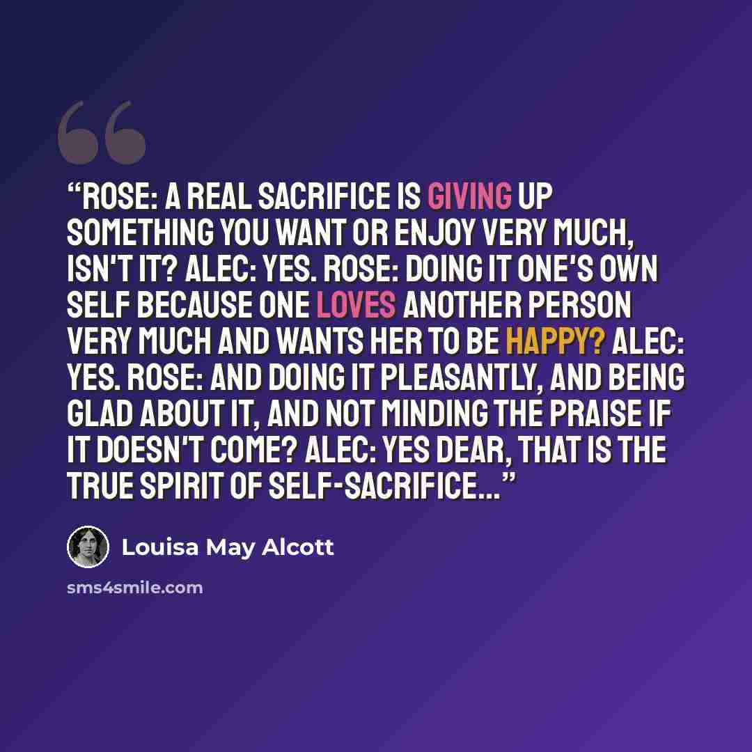 “Rose: A real sacrifice is giving up something you want or enjoy very much, isn't it? Alec: Yes. Rose: Doing it one's own self because one loves another person very much and wants her to be happy? Alec: Yes. Rose: And doing it pleasantly, and being glad about it, and not minding the praise if it…” quote by Louisa May Alcott