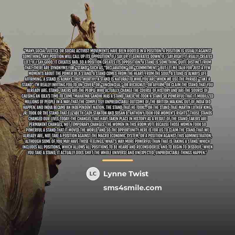 “Many social justice or social activist movements have been rooted in a position. A position is usually against something. Any position will call up its opposition. If I say up, it generates down. If I say right, it really creates left. If I say good, it creates bad. So a position creates its…” quote by Lynne Twist