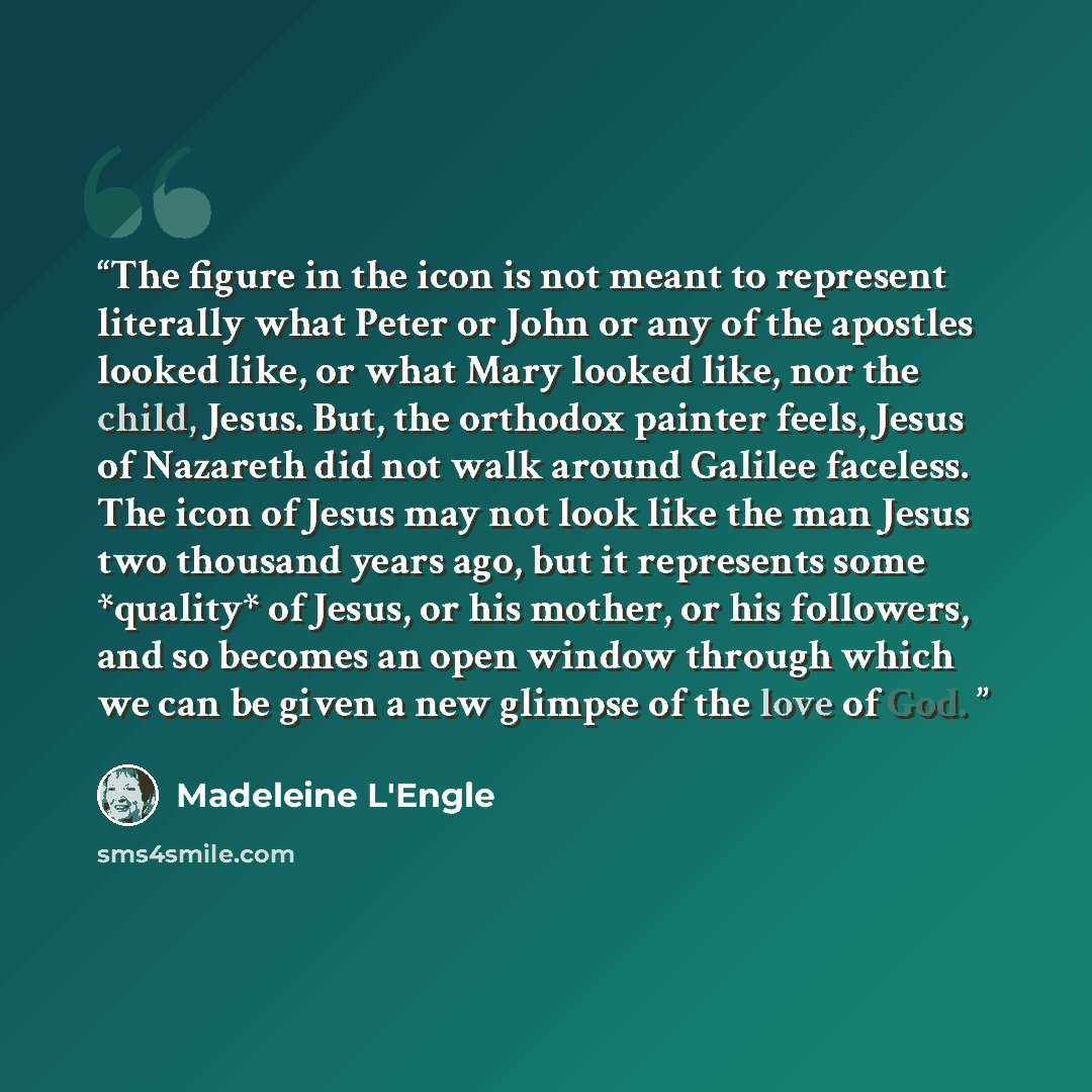 “The figure in the icon is not meant to represent literally what Peter or John or any of the apostles looked like, or what Mary looked like, nor the child, Jesus. But, the orthodox painter feels, Jesus of Nazareth did not walk around Galilee faceless. The icon of Jesus may not look like the man…” quote by Madeleine L'Engle