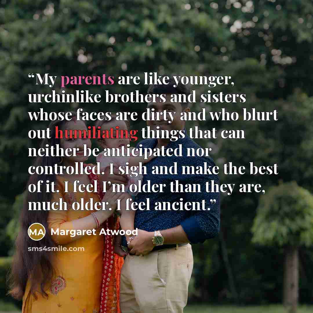 “My parents are like younger, urchinlike brothers and sisters whose faces are dirty and who blurt out humiliating things that can neither be anticipated nor controlled. I sigh and make the best of it. I feel I’m older than they are, much older. I feel ancient.” quote by Margaret Atwood