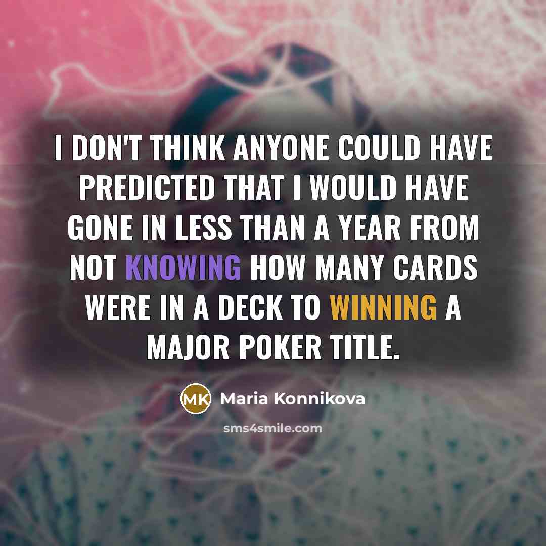 “I don't think anyone could have predicted that I would have gone in less than a year from not knowing how many cards were in a deck to winning a major poker title.” quote by Maria Konnikova