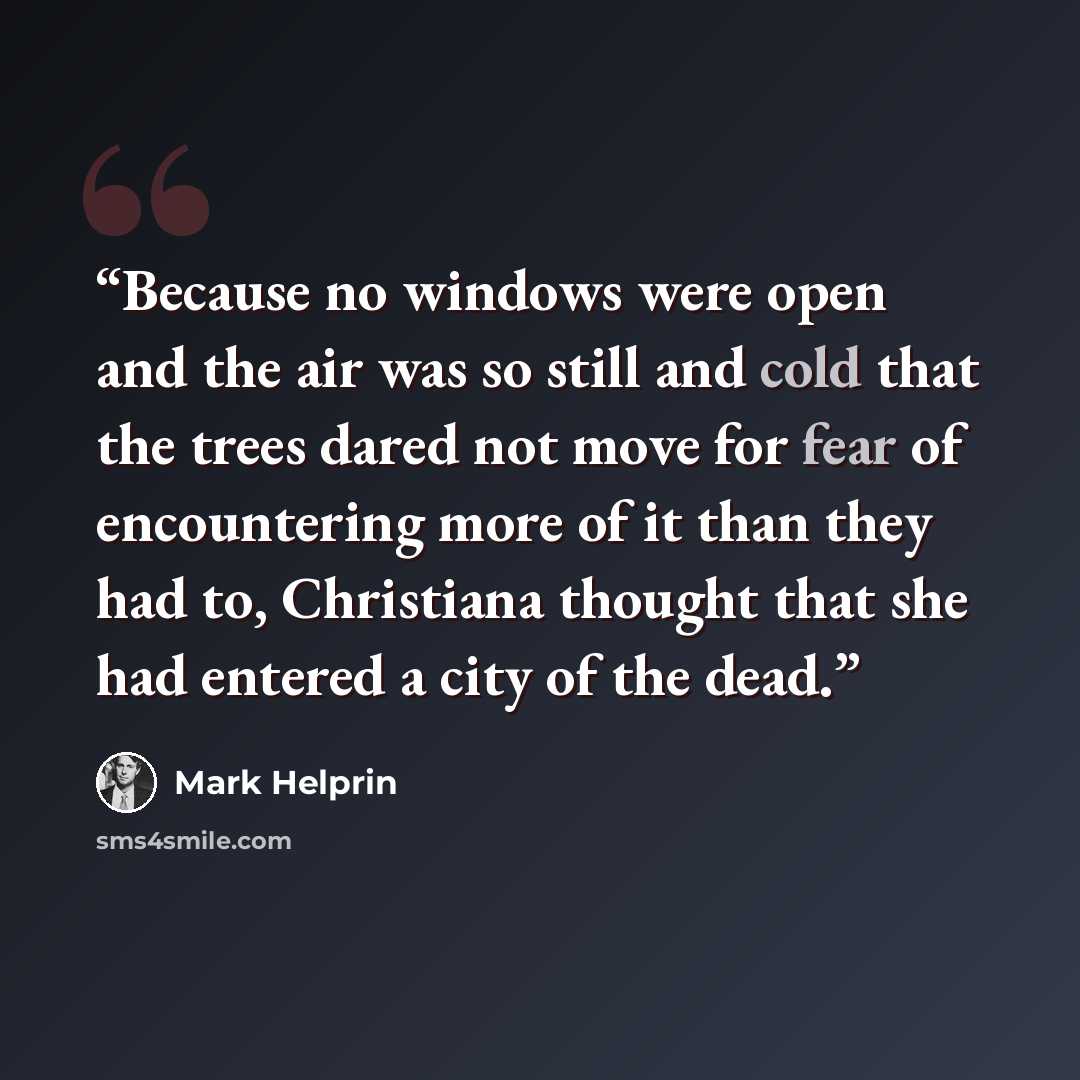 “Because no windows were open and the air was so still and cold that the trees dared not move for fear of encountering more of it than they had to, Christiana thought that she had entered a city of the dead.” quote by Mark Helprin