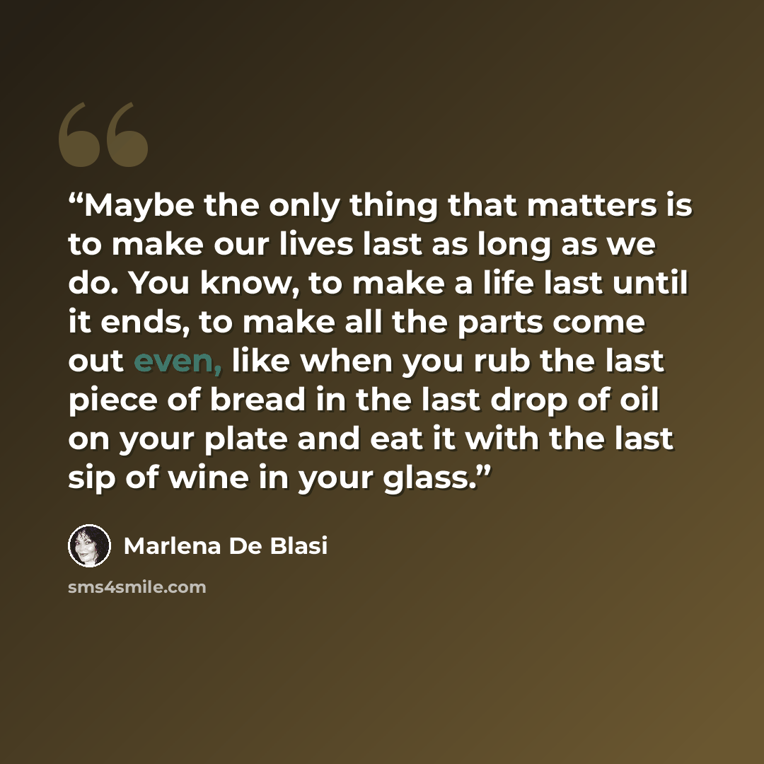“Maybe the only thing that matters is to make our lives last as long as we do. You know, to make a life last until it ends, to make all the parts come out even, like when you rub the last piece of bread in the last drop of oil on your plate and eat it with the last sip of wine in your glass.” quote by Marlena De Blasi