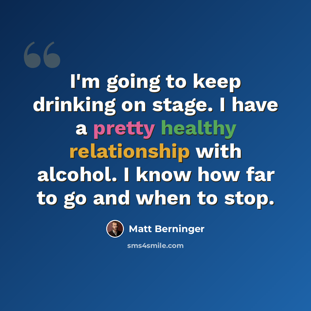 “I'm going to keep drinking on stage. I have a pretty healthy relationship with alcohol. I know how far to go and when to stop.” quote by Matt Berninger