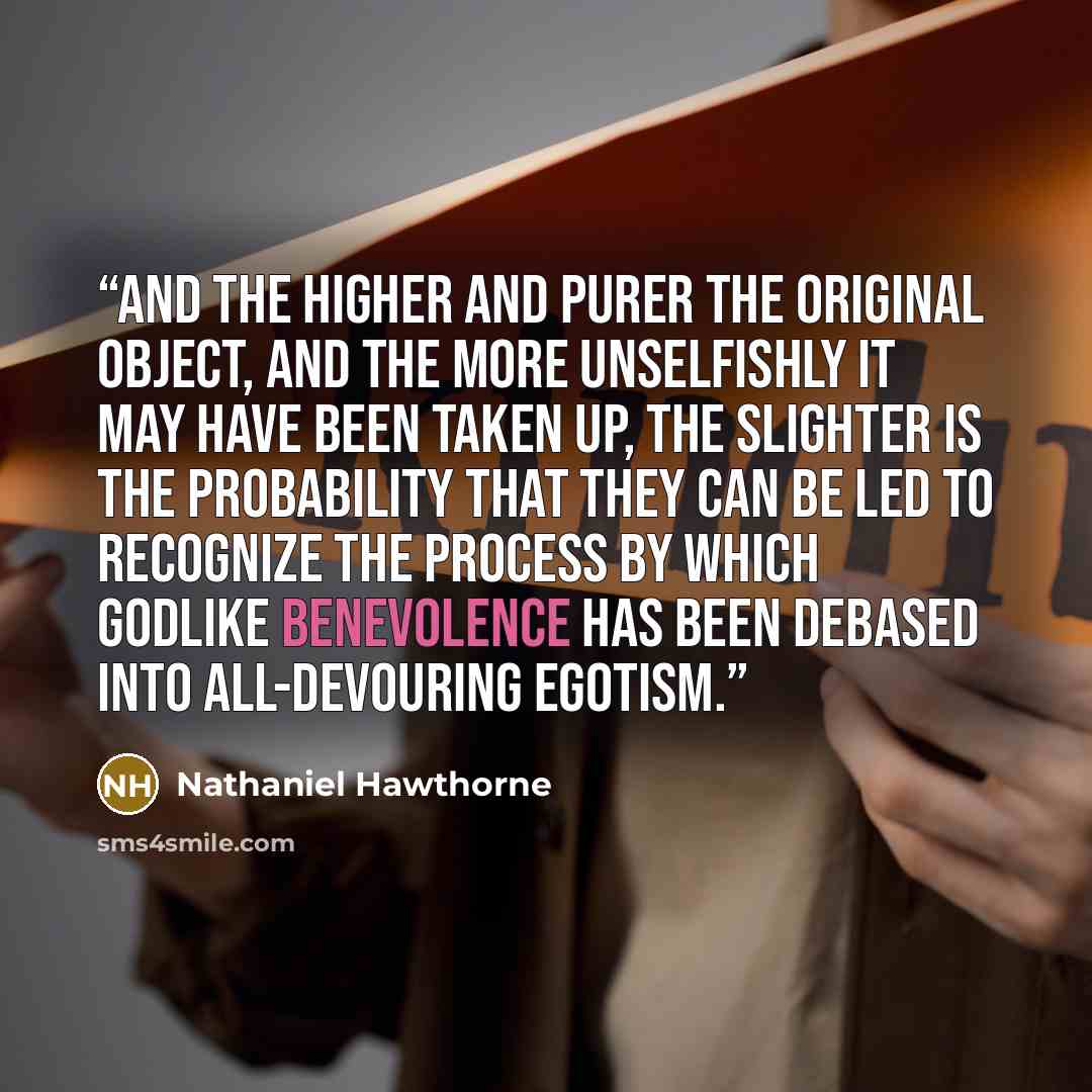 “And the higher and purer the original object, and the more unselfishly it may have been taken up, the slighter is the probability that they can be led to recognize the process by which godlike benevolence has been debased into all-devouring egotism.” quote by Nathaniel Hawthorne