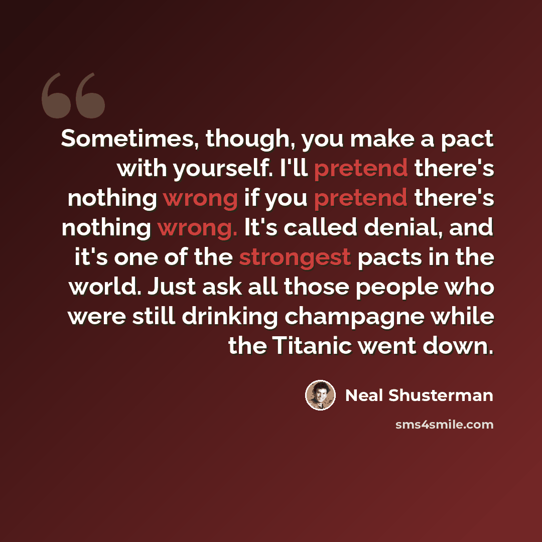 “Sometimes, though, you make a pact with yourself. I'll pretend there's nothing wrong if you pretend there's nothing wrong. It's called denial, and it's one of the strongest pacts in the world. Just ask all those people who were still drinking champagne while the Titanic went down.” quote by Neal Shusterman