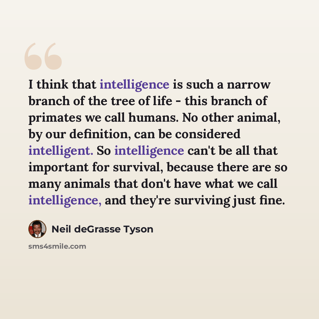 “I think that intelligence is such a narrow branch of the tree of life - this branch of primates we call humans. No other animal, by our definition, can be considered intelligent. So intelligence can't be all that important for survival, because there are so many animals that don't have what we…” quote by Neil deGrasse Tyson
