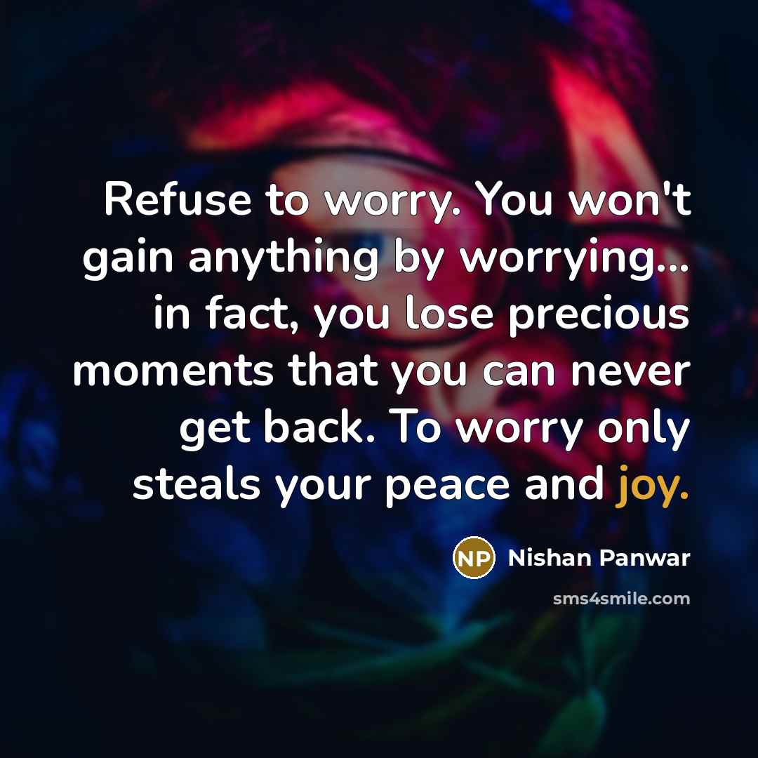 “Refuse to worry. You won't gain anything by worrying... in fact, you lose precious moments that you can never get back. To worry only steals your peace and joy.” quote by Nishan Panwar