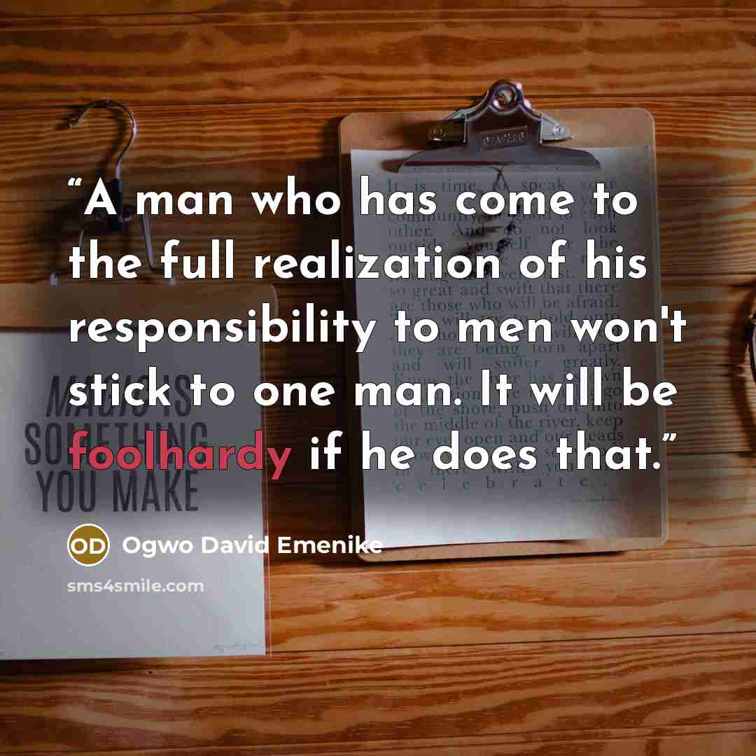 “A man who has come to the full realization of his responsibility to men won't stick to one man. It will be foolhardy if he does that.” quote by Ogwo David Emenike