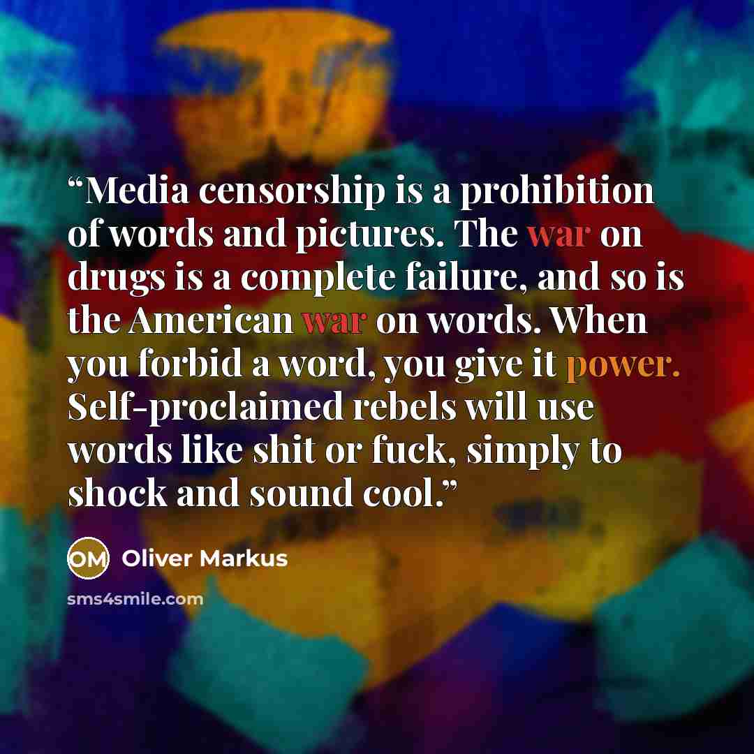 “Media censorship is a prohibition of words and pictures. The war on drugs is a complete failure, and so is the American war on words. When you forbid a word, you give it power. Self-proclaimed rebels will use words like shit or fuck, simply to shock and sound cool.” quote by Oliver Markus