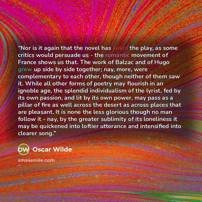 “Nor is it again that the novel has killed the play, as some critics would persuade us - the romantic movement of France shows us that. The work of Balzac and of Hugo grew up side by side together; nay, more, were complementary to each other, though neither of them saw it. While all other forms of…” quote by Oscar Wilde