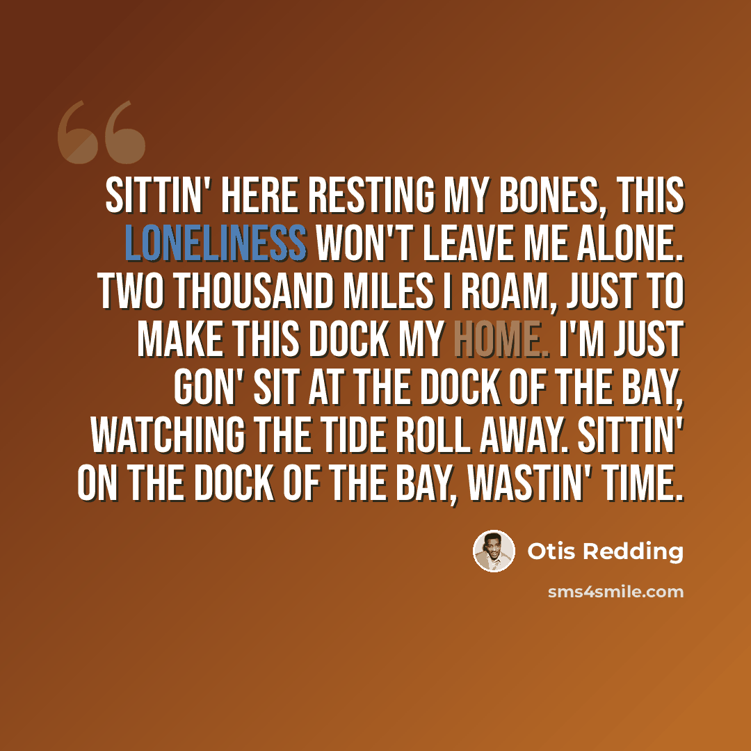 “Sittin' here resting my bones, this loneliness won't leave me alone. Two thousand miles I roam, just to make this dock my home. I'm just gon' sit at the dock of the bay, watching the tide roll away. Sittin' on the dock of the bay, wastin' time.” quote by Otis Redding