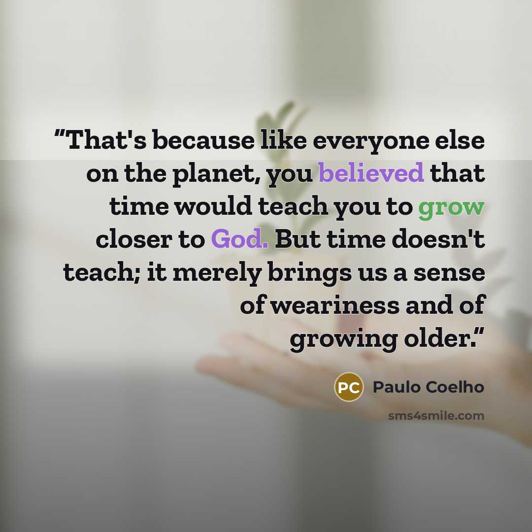“That's because like everyone else on the planet, you believed that time would teach you to grow closer to God. But time doesn't teach; it merely brings us a sense of weariness and of growing older.” quote by Paulo Coelho
