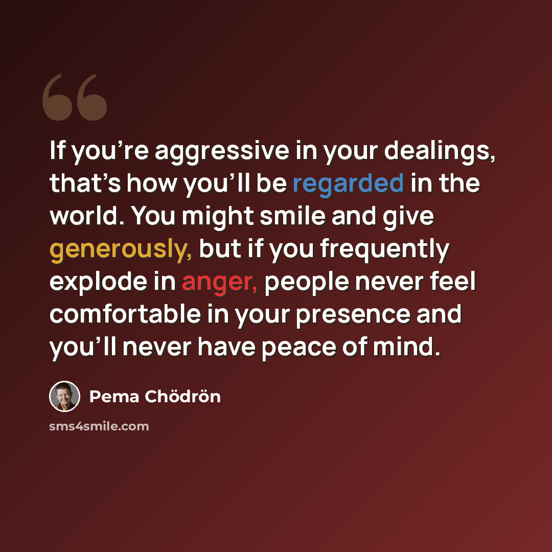 “If you’re aggressive in your dealings, that’s how you’ll be regarded in the world. You might smile and give generously, but if you frequently explode in anger, people never feel comfortable in your presence and you’ll never have peace of mind.” quote by Pema Chodron