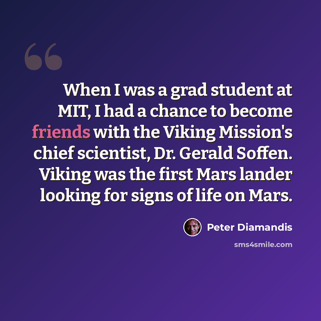 “When I was a grad student at MIT, I had a chance to become friends with the Viking Mission's chief scientist, Dr. Gerald Soffen. Viking was the first Mars lander looking for signs of life on Mars.” quote by Peter Diamandis