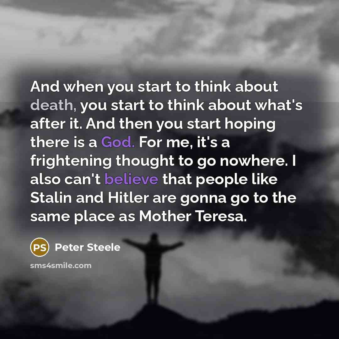 “And when you start to think about death, you start to think about what's after it. And then you start hoping there is a God. For me, it's a frightening thought to go nowhere. I also can't believe that people like Stalin and Hitler are gonna go to the same place as Mother Teresa.” quote by Peter Steele